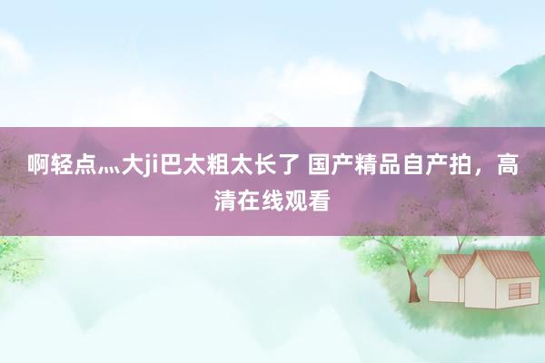 啊轻点灬大ji巴太粗太长了 国产精品自产拍，高清在线观看