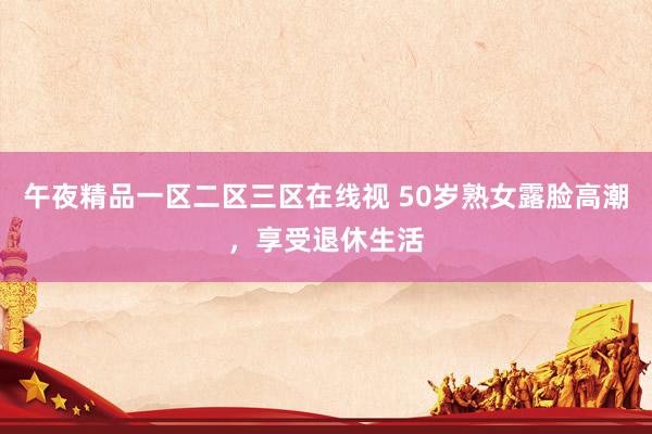 午夜精品一区二区三区在线视 50岁熟女露脸高潮，享受退休生活