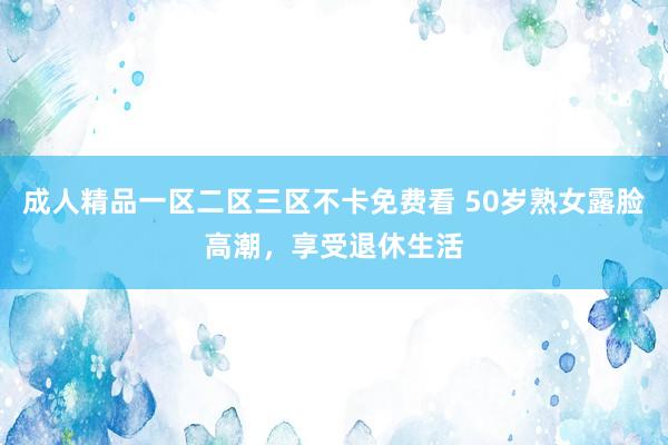 成人精品一区二区三区不卡免费看 50岁熟女露脸高潮，享受退休生活