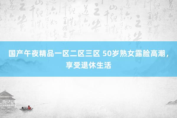 国产午夜精品一区二区三区 50岁熟女露脸高潮，享受退休生活