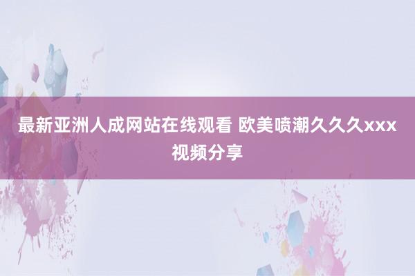 最新亚洲人成网站在线观看 欧美喷潮久久久xxx视频分享