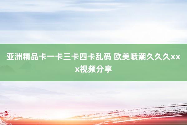 亚洲精品卡一卡三卡四卡乱码 欧美喷潮久久久xxx视频分享