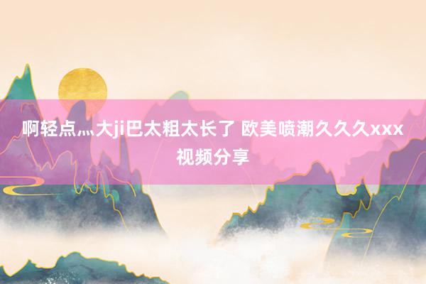 啊轻点灬大ji巴太粗太长了 欧美喷潮久久久xxx视频分享
