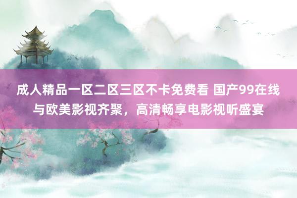 成人精品一区二区三区不卡免费看 国产99在线与欧美影视齐聚，高清畅享电影视听盛宴