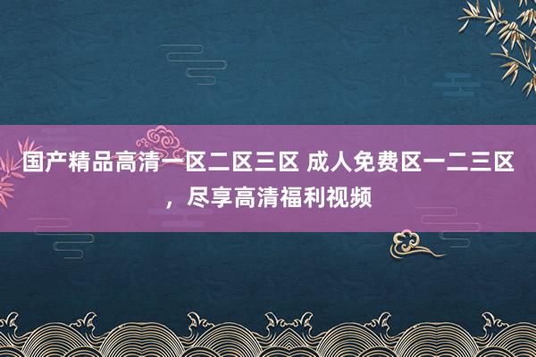 国产精品高清一区二区三区 成人免费区一二三区，尽享高清福利视频