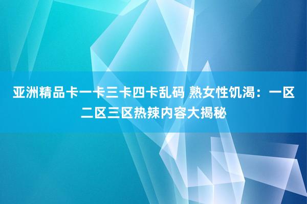 亚洲精品卡一卡三卡四卡乱码 熟女性饥渴：一区二区三区热辣内容大揭秘