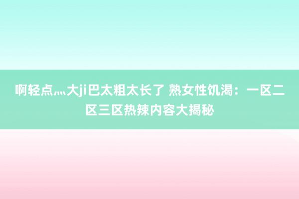 啊轻点灬大ji巴太粗太长了 熟女性饥渴：一区二区三区热辣内容大揭秘