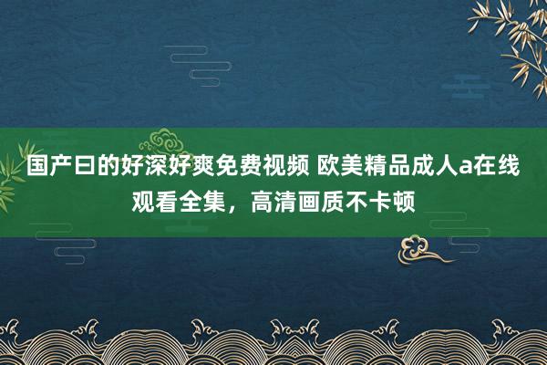 国产曰的好深好爽免费视频 欧美精品成人a在线观看全集，高清画质不卡顿
