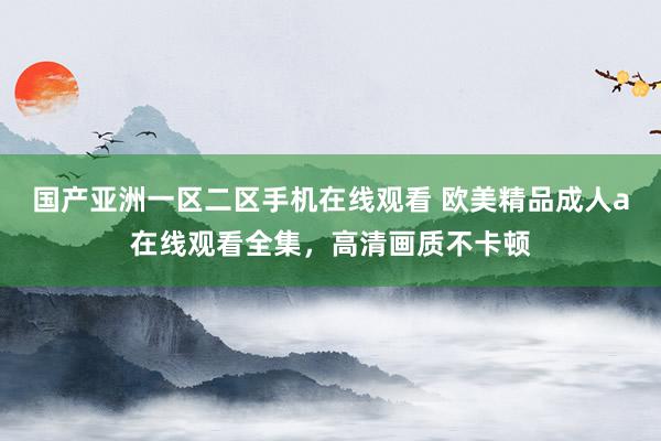 国产亚洲一区二区手机在线观看 欧美精品成人a在线观看全集，高清画质不卡顿