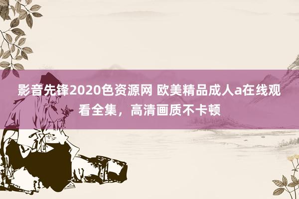 影音先锋2020色资源网 欧美精品成人a在线观看全集，高清画质不卡顿