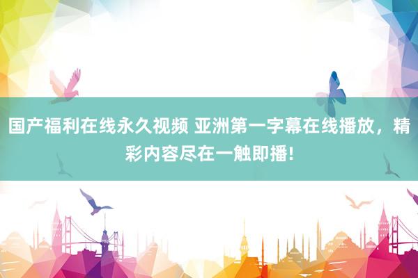 国产福利在线永久视频 亚洲第一字幕在线播放，精彩内容尽在一触即播!
