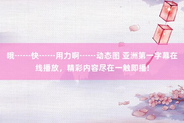 哦┅┅快┅┅用力啊┅┅动态图 亚洲第一字幕在线播放，精彩内容尽在一触即播!