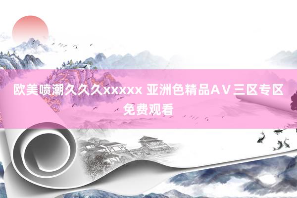 欧美喷潮久久久xxxxx 亚洲色精品AⅤ三区专区免费观看
