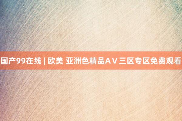 国产99在线 | 欧美 亚洲色精品AⅤ三区专区免费观看