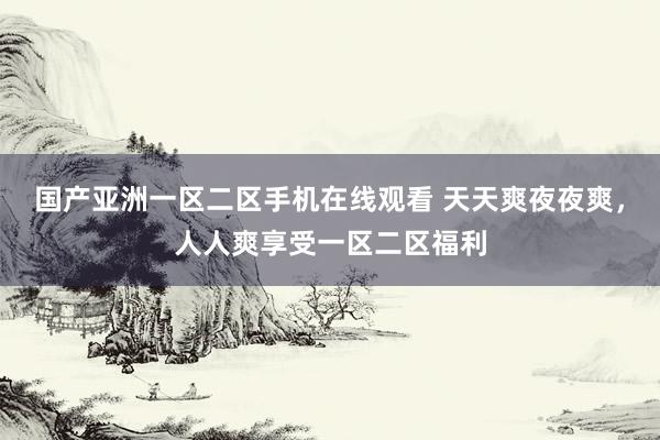 国产亚洲一区二区手机在线观看 天天爽夜夜爽，人人爽享受一区二区福利