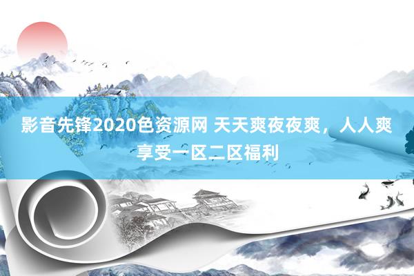 影音先锋2020色资源网 天天爽夜夜爽，人人爽享受一区二区福利