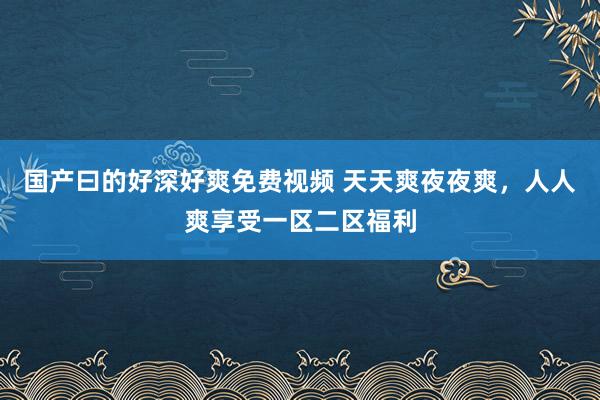 国产曰的好深好爽免费视频 天天爽夜夜爽，人人爽享受一区二区福利
