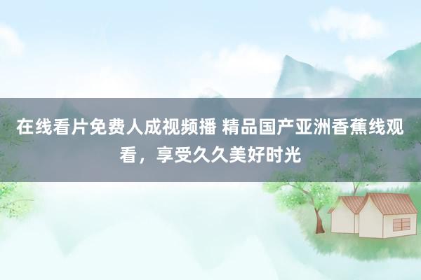 在线看片免费人成视频播 精品国产亚洲香蕉线观看，享受久久美好时光