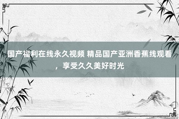 国产福利在线永久视频 精品国产亚洲香蕉线观看，享受久久美好时光