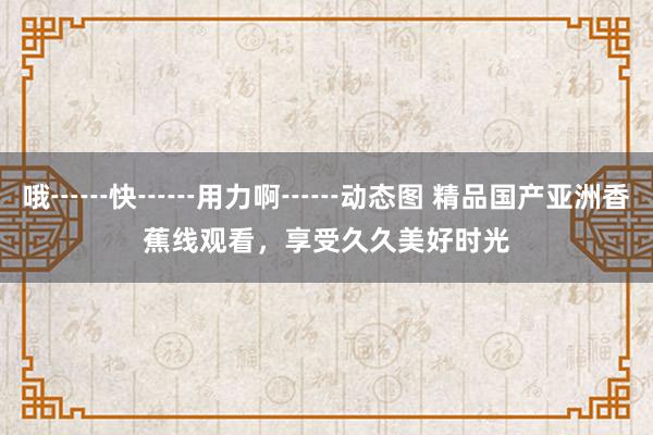 哦┅┅快┅┅用力啊┅┅动态图 精品国产亚洲香蕉线观看，享受久久美好时光