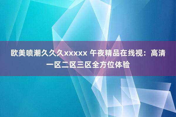 欧美喷潮久久久xxxxx 午夜精品在线视：高清一区二区三区全方位体验