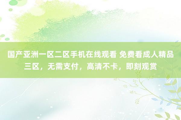 国产亚洲一区二区手机在线观看 免费看成人精品三区，无需支付，高清不卡，即刻观赏