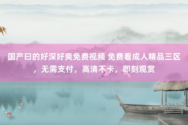 国产曰的好深好爽免费视频 免费看成人精品三区，无需支付，高清不卡，即刻观赏