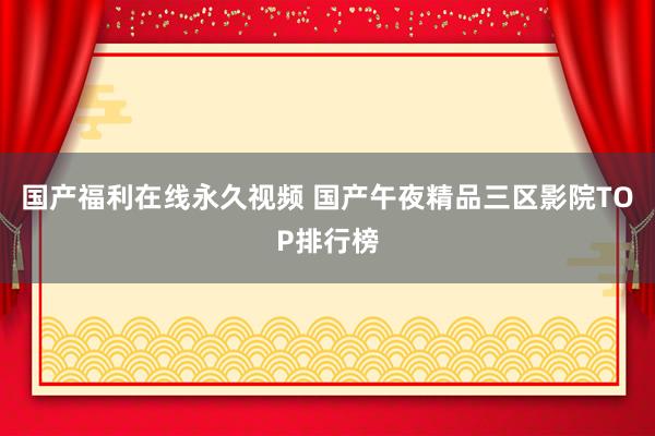 国产福利在线永久视频 国产午夜精品三区影院TOP排行榜