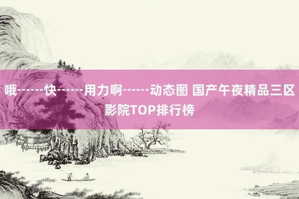 哦┅┅快┅┅用力啊┅┅动态图 国产午夜精品三区影院TOP排行榜