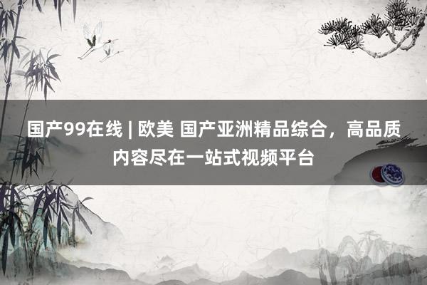 国产99在线 | 欧美 国产亚洲精品综合，高品质内容尽在一站式视频平台