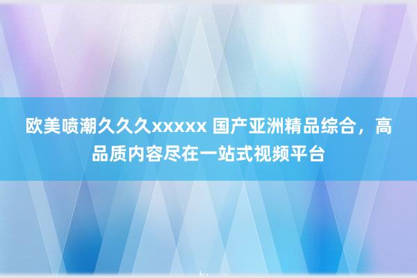 欧美喷潮久久久xxxxx 国产亚洲精品综合，高品质内容尽在一站式视频平台