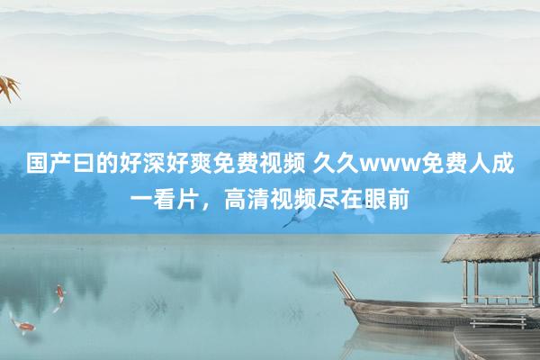 国产曰的好深好爽免费视频 久久www免费人成一看片，高清视频尽在眼前
