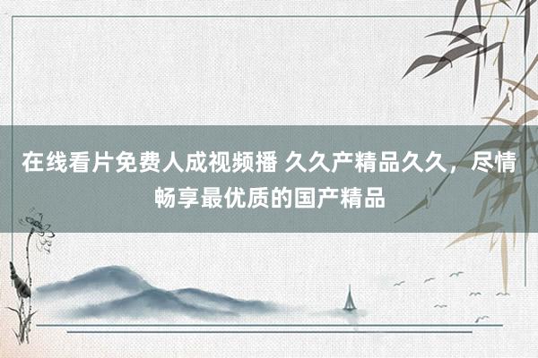 在线看片免费人成视频播 久久产精品久久，尽情畅享最优质的国产精品