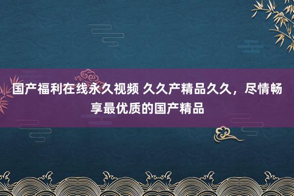 国产福利在线永久视频 久久产精品久久，尽情畅享最优质的国产精品