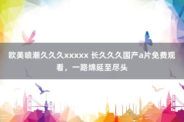 欧美喷潮久久久xxxxx 长久久久国产a片免费观看，一路绵延至尽头