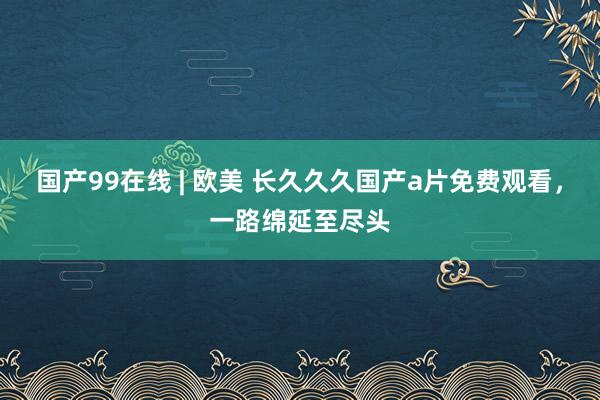 国产99在线 | 欧美 长久久久国产a片免费观看，一路绵延至尽头