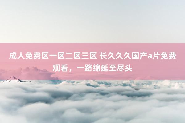 成人免费区一区二区三区 长久久久国产a片免费观看，一路绵延至尽头