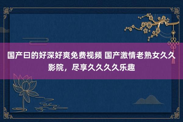 国产曰的好深好爽免费视频 国产激情老熟女久久影院，尽享久久久久乐趣