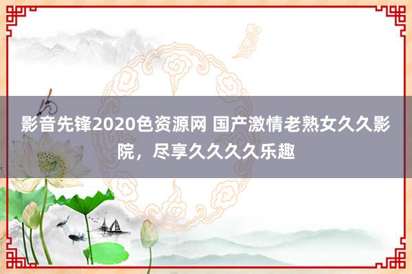 影音先锋2020色资源网 国产激情老熟女久久影院，尽享久久久久乐趣