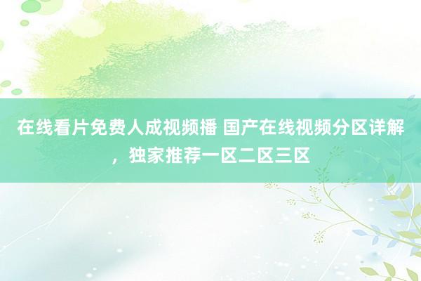 在线看片免费人成视频播 国产在线视频分区详解，独家推荐一区二区三区