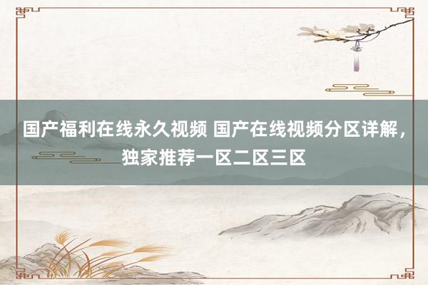 国产福利在线永久视频 国产在线视频分区详解，独家推荐一区二区三区