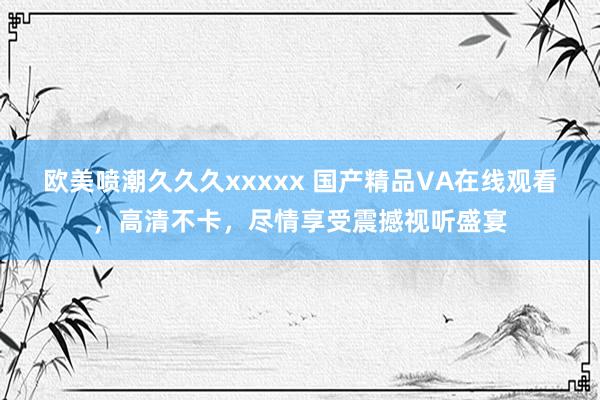 欧美喷潮久久久xxxxx 国产精品VA在线观看，高清不卡，尽情享受震撼视听盛宴