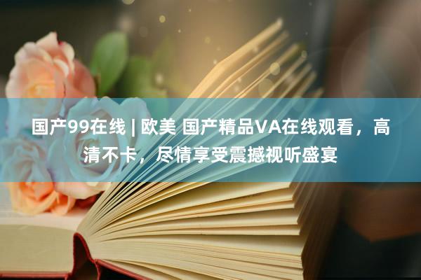 国产99在线 | 欧美 国产精品VA在线观看，高清不卡，尽情享受震撼视听盛宴
