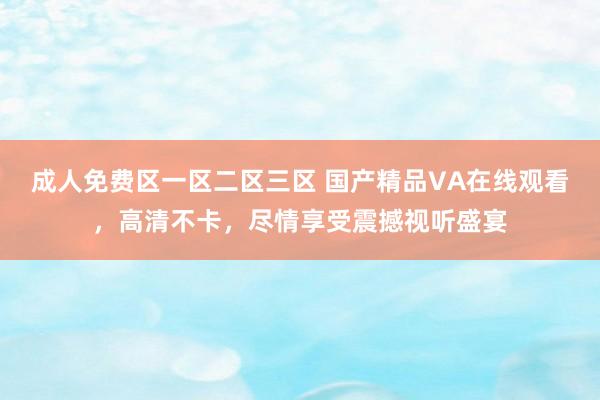 成人免费区一区二区三区 国产精品VA在线观看，高清不卡，尽情享受震撼视听盛宴
