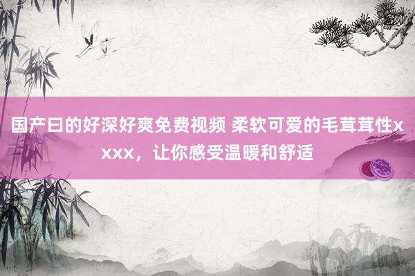 国产曰的好深好爽免费视频 柔软可爱的毛茸茸性xxxx，让你感受温暖和舒适