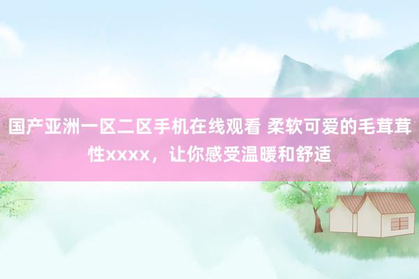 国产亚洲一区二区手机在线观看 柔软可爱的毛茸茸性xxxx，让你感受温暖和舒适
