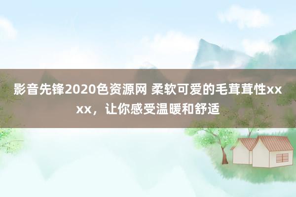 影音先锋2020色资源网 柔软可爱的毛茸茸性xxxx，让你感受温暖和舒适