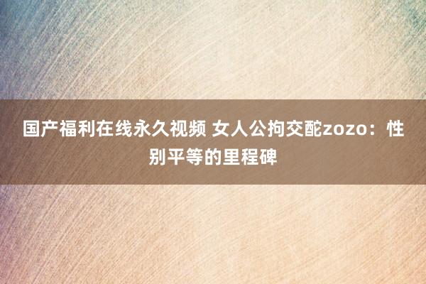 国产福利在线永久视频 女人公拘交酡zozo：性别平等的里程碑