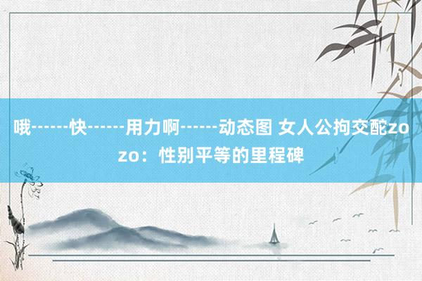 哦┅┅快┅┅用力啊┅┅动态图 女人公拘交酡zozo：性别平等的里程碑