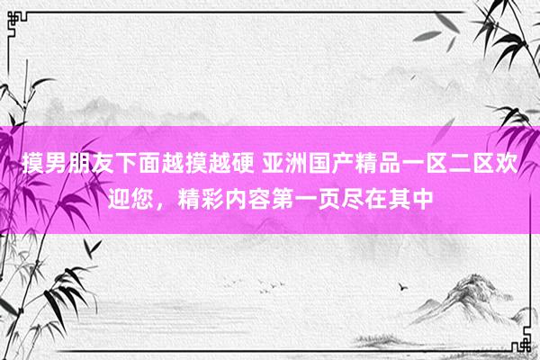 摸男朋友下面越摸越硬 亚洲国产精品一区二区欢迎您，精彩内容第一页尽在其中